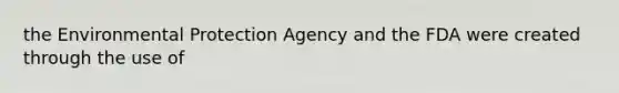 the Environmental Protection Agency and the FDA were created through the use of