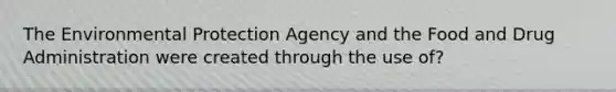 The Environmental Protection Agency and the Food and Drug Administration were created through the use of?