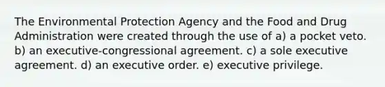 The Environmental Protection Agency and the Food and Drug Administration were created through the use of a) a pocket veto. b) an executive-congressional agreement. c) a sole executive agreement. d) an executive order. e) executive privilege.