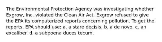 The Environmental Protection Agency was investigating whether Exgrow, Inc. violated the Clean Air Act. Exgrow refused to give the EPA its computerized reports concerning pollution. To get the reports, EPA should use: a. a stare decisis. b. a de novo. c. an excaliber. d. a subpoena duces tecum.