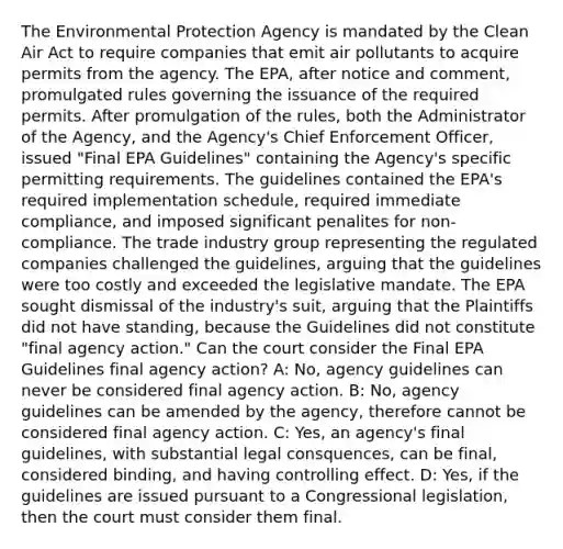 The Environmental Protection Agency is mandated by the Clean Air Act to require companies that emit air pollutants to acquire permits from the agency. The EPA, after notice and comment, promulgated rules governing the issuance of the required permits. After promulgation of the rules, both the Administrator of the Agency, and the Agency's Chief Enforcement Officer, issued "Final EPA Guidelines" containing the Agency's specific permitting requirements. The guidelines contained the EPA's required implementation schedule, required immediate compliance, and imposed significant penalites for non-compliance. The trade industry group representing the regulated companies challenged the guidelines, arguing that the guidelines were too costly and exceeded the legislative mandate. The EPA sought dismissal of the industry's suit, arguing that the Plaintiffs did not have standing, because the Guidelines did not constitute "final agency action." Can the court consider the Final EPA Guidelines final agency action? A: No, agency guidelines can never be considered final agency action. B: No, agency guidelines can be amended by the agency, therefore cannot be considered final agency action. C: Yes, an agency's final guidelines, with substantial legal consquences, can be final, considered binding, and having controlling effect. D: Yes, if the guidelines are issued pursuant to a Congressional legislation, then the court must consider them final.