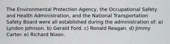 The Environmental Protection Agency, the Occupational Safety and Health Administration, and the National Transportation Safety Board were all established during the administration of: a) Lyndon Johnson. b) Gerald Ford. c) Ronald Reagan. d) Jimmy Carter. e) Richard Nixon.