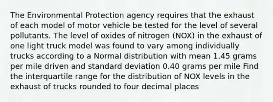 The Environmental Protection agency requires that the exhaust of each model of motor vehicle be tested for the level of several pollutants. The level of oxides of nitrogen (NOX) in the exhaust of one light truck model was found to vary among individually trucks according to a Normal distribution with mean 1.45 grams per mile driven and standard deviation 0.40 grams per mile Find the interquartile range for the distribution of NOX levels in the exhaust of trucks rounded to four decimal places