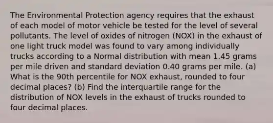 The Environmental Protection agency requires that the exhaust of each model of motor vehicle be tested for the level of several pollutants. The level of oxides of nitrogen (NOX) in the exhaust of one light truck model was found to vary among individually trucks according to a Normal distribution with mean 1.45 grams per mile driven and standard deviation 0.40 grams per mile. (a) What is the 90th percentile for NOX exhaust, rounded to four decimal places? (b) Find the interquartile range for the distribution of NOX levels in the exhaust of trucks rounded to four decimal places.