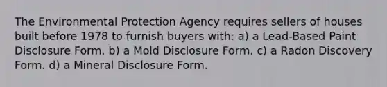 The Environmental Protection Agency requires sellers of houses built before 1978 to furnish buyers with: a) a Lead-Based Paint Disclosure Form. b) a Mold Disclosure Form. c) a Radon Discovery Form. d) a Mineral Disclosure Form.