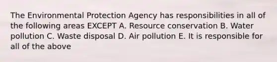 The Environmental Protection Agency has responsibilities in all of the following areas EXCEPT A. Resource conservation B. Water pollution C. Waste disposal D. Air pollution E. It is responsible for all of the above