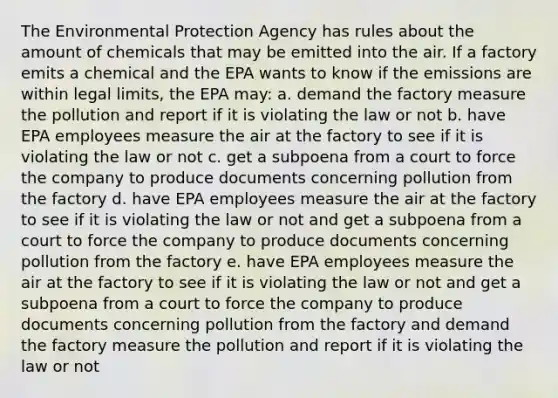 The Environmental Protection Agency has rules about the amount of chemicals that may be emitted into the air. If a factory emits a chemical and the EPA wants to know if the emissions are within legal limits, the EPA may: a. demand the factory measure the pollution and report if it is violating the law or not b. have EPA employees measure the air at the factory to see if it is violating the law or not c. get a subpoena from a court to force the company to produce documents concerning pollution from the factory d. have EPA employees measure the air at the factory to see if it is violating the law or not and get a subpoena from a court to force the company to produce documents concerning pollution from the factory e. have EPA employees measure the air at the factory to see if it is violating the law or not and get a subpoena from a court to force the company to produce documents concerning pollution from the factory and demand the factory measure the pollution and report if it is violating the law or not