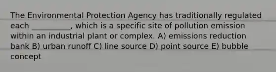 The Environmental Protection Agency has traditionally regulated each __________, which is a specific site of pollution emission within an industrial plant or complex. A) emissions reduction bank B) urban runoff C) line source D) point source E) bubble concept