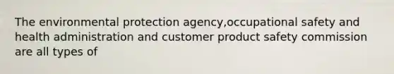 The environmental protection agency,occupational safety and health administration and customer product safety commission are all types of