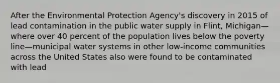 After the Environmental Protection Agency's discovery in 2015 of lead contamination in the public water supply in Flint, Michigan—where over 40 percent of the population lives below the poverty line—municipal water systems in other low-income communities across the United States also were found to be contaminated with lead