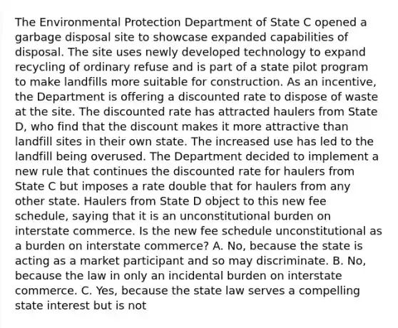 The Environmental Protection Department of State C opened a garbage disposal site to showcase expanded capabilities of disposal. The site uses newly developed technology to expand recycling of ordinary refuse and is part of a state pilot program to make landfills more suitable for construction. As an incentive, the Department is offering a discounted rate to dispose of waste at the site. The discounted rate has attracted haulers from State D, who find that the discount makes it more attractive than landfill sites in their own state. The increased use has led to the landfill being overused. The Department decided to implement a new rule that continues the discounted rate for haulers from State C but imposes a rate double that for haulers from any other state. Haulers from State D object to this new fee schedule, saying that it is an unconstitutional burden on interstate commerce. Is the new fee schedule unconstitutional as a burden on interstate commerce? A. No, because the state is acting as a market participant and so may discriminate. B. No, because the law in only an incidental burden on interstate commerce. C. Yes, because the state law serves a compelling state interest but is not