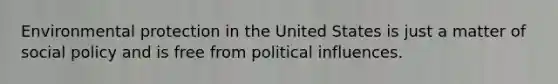 Environmental protection in the United States is just a matter of social policy and is free from political influences.