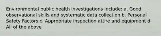 Environmental public health investigations include: a. Good observational skills and systematic data collection b. Personal Safety Factors c. Appropriate inspection attire and equipment d. All of the above