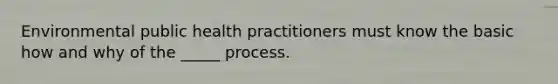 Environmental public health practitioners must know the basic how and why of the _____ process.