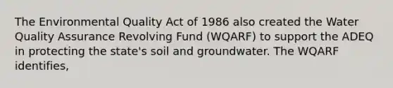 The Environmental Quality Act of 1986 also created the Water Quality Assurance Revolving Fund (WQARF) to support the ADEQ in protecting the state's soil and groundwater. The WQARF identifies,