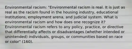 Environmental racism: "Environmental racism is real. It is just as real as the racism found in the housing industry, educational institutions, employment arena, and judicial system. What is environmental racism and how does one recognize it? Environmental racism refers to any policy, practice, or directive that differentially affects or disadvantages (whether intended or unintended) individuals, groups, or communities based on race or color" (160).