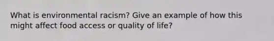 What is environmental racism? Give an example of how this might affect food access or quality of life?