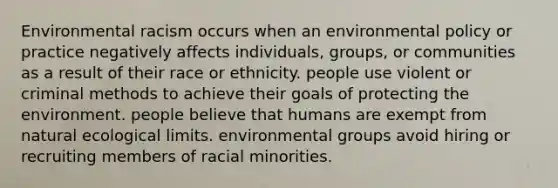 Environmental racism occurs when an environmental policy or practice negatively affects individuals, groups, or communities as a result of their race or ethnicity. people use violent or criminal methods to achieve their goals of protecting the environment. people believe that humans are exempt from natural ecological limits. environmental groups avoid hiring or recruiting members of racial minorities.