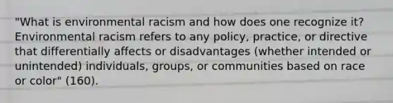 "What is environmental racism and how does one recognize it? Environmental racism refers to any policy, practice, or directive that differentially affects or disadvantages (whether intended or unintended) individuals, groups, or communities based on race or color" (160).