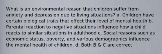 What is an environmental reason that children suffer from anxiety and depression due to living situations? a. Children have certain biological traits that effect their level of mental health b. Parental reaction to negative situations influence how a child reacts to similar situations in adulthood c. Social reasons such as economic status, poverty, and various demographics influence the mental health of children. d, Both B & C are correct