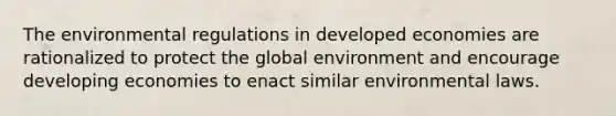 The environmental regulations in developed economies are rationalized to protect the global environment and encourage developing economies to enact similar environmental laws.