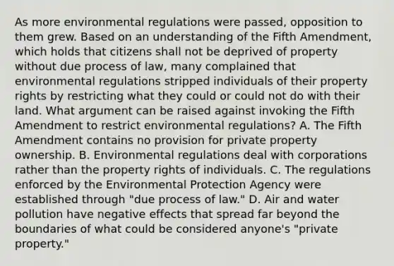 As more environmental regulations were passed, opposition to them grew. Based on an understanding of the Fifth Amendment, which holds that citizens shall not be deprived of property without due process of law, many complained that environmental regulations stripped individuals of their property rights by restricting what they could or could not do with their land. What argument can be raised against invoking the Fifth Amendment to restrict environmental regulations? A. The Fifth Amendment contains no provision for private property ownership. B. Environmental regulations deal with corporations rather than the property rights of individuals. C. The regulations enforced by the Environmental Protection Agency were established through "due process of law." D. Air and water pollution have negative effects that spread far beyond the boundaries of what could be considered anyone's "private property."