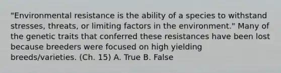 "Environmental resistance is the ability of a species to withstand stresses, threats, or limiting factors in the environment." Many of the genetic traits that conferred these resistances have been lost because breeders were focused on high yielding breeds/varieties. (Ch. 15) A. True B. False