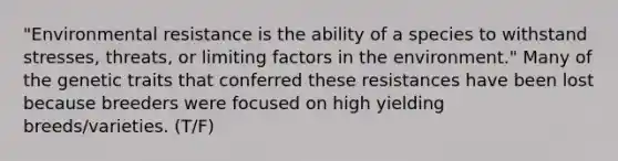 "Environmental resistance is the ability of a species to withstand stresses, threats, or limiting factors in the environment." Many of the genetic traits that conferred these resistances have been lost because breeders were focused on high yielding breeds/varieties. (T/F)