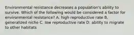 Environmental resistance decreases a population's ability to survive. Which of the following would be considered a factor for environmental resistance? A. high reproductive rate B. generalized niche C. low reproductive rate D. ability to migrate to other habitats