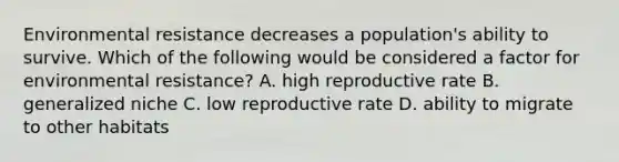 Environmental resistance decreases a population's ability to survive. Which of the following would be considered a factor for environmental resistance? A. high reproductive rate B. generalized niche C. low reproductive rate D. ability to migrate to other habitats