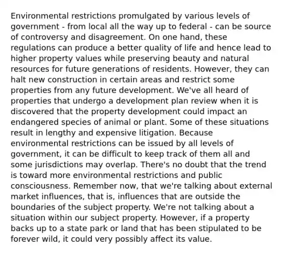 Environmental restrictions promulgated by various levels of government - from local all the way up to federal - can be source of controversy and disagreement. On one hand, these regulations can produce a better quality of life and hence lead to higher property values while preserving beauty and natural resources for future generations of residents. However, they can halt new construction in certain areas and restrict some properties from any future development. We've all heard of properties that undergo a development plan review when it is discovered that the property development could impact an endangered species of animal or plant. Some of these situations result in lengthy and expensive litigation. Because environmental restrictions can be issued by all levels of government, it can be difficult to keep track of them all and some jurisdictions may overlap. There's no doubt that the trend is toward more environmental restrictions and public consciousness. Remember now, that we're talking about external market influences, that is, influences that are outside the boundaries of the subject property. We're not talking about a situation within our subject property. However, if a property backs up to a state park or land that has been stipulated to be forever wild, it could very possibly affect its value.