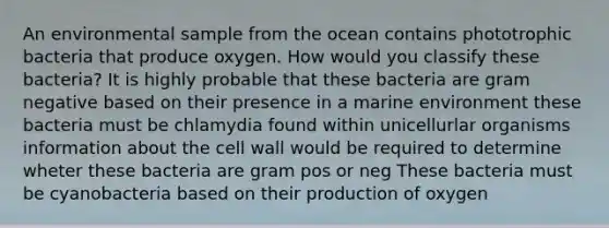 An environmental sample from the ocean contains phototrophic bacteria that produce oxygen. How would you classify these bacteria? It is highly probable that these bacteria are gram negative based on their presence in a marine environment these bacteria must be chlamydia found within unicellurlar organisms information about the cell wall would be required to determine wheter these bacteria are gram pos or neg These bacteria must be cyanobacteria based on their production of oxygen