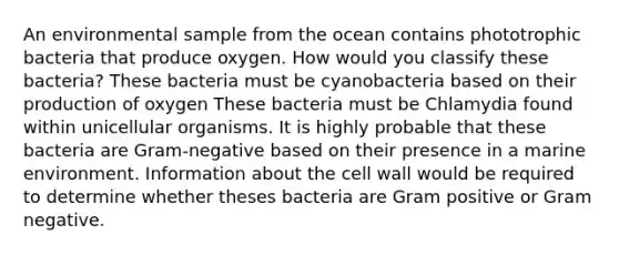 An environmental sample from the ocean contains phototrophic bacteria that produce oxygen. How would you classify these bacteria? These bacteria must be cyanobacteria based on their production of oxygen These bacteria must be Chlamydia found within unicellular organisms. It is highly probable that these bacteria are Gram-negative based on their presence in a marine environment. Information about the cell wall would be required to determine whether theses bacteria are Gram positive or Gram negative.