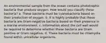 An environmental sample from the ocean contains phototrophic bacteria that produce oxygen. How would you classify these bacteria? a. These bacteria must be cyanobacteria based on their production of oxygen. b. It is highly probable that these bacteria are Gram-negative bacteria based on their presence in a marine environment. c. Information about the cell wall would be required to determine whether these bacteria are Gram positive or Gram negative. d. These bacteria must be chlamydia found within unicellular organisms.