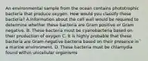 An environmental sample from the ocean contains phototrophic bacteria that produce oxygen. How would you classify these bacteria? A.Information about the cell wall would be required to determine whether these bacteria are Gram positive or Gram negative. B. These bacteria must be cyanobacteria based on their production of oxygen C. It is highly probable that these bacteria are Gram-negative bacteria based on their presence in a marine environment. D. These bacteria must be chlamydia found within unicellular organisms