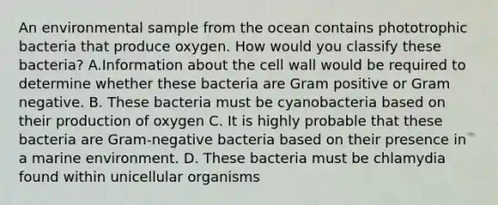 An environmental sample from the ocean contains phototrophic bacteria that produce oxygen. How would you classify these bacteria? A.Information about the cell wall would be required to determine whether these bacteria are Gram positive or Gram negative. B. These bacteria must be cyanobacteria based on their production of oxygen C. It is highly probable that these bacteria are Gram-negative bacteria based on their presence in a marine environment. D. These bacteria must be chlamydia found within unicellular organisms