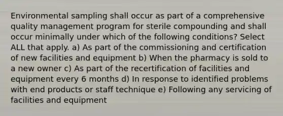 Environmental sampling shall occur as part of a comprehensive quality management program for sterile compounding and shall occur minimally under which of the following conditions? Select ALL that apply. a) As part of the commissioning and certification of new facilities and equipment b) When the pharmacy is sold to a new owner c) As part of the recertification of facilities and equipment every 6 months d) In response to identified problems with end products or staff technique e) Following any servicing of facilities and equipment