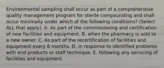 Environmental sampling shall occur as part of a comprehensive quality management program for sterile compounding and shall occur minimally under which of the following conditions? (Select ALL that apply). A. As part of the commissioning and certification of new facilities and equipment. B. when the pharmacy is sold to a new owner. C. As part of the recertification of facilities and equipment every 6 months. D. in response to identified problems with end products or staff technique. E. following any servicing of facilities and equipment.