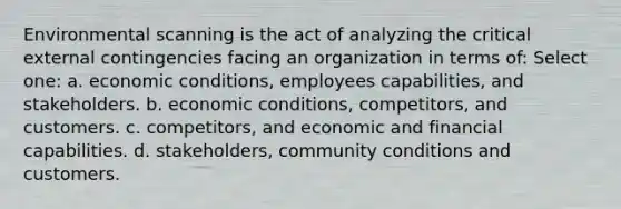 Environmental scanning is the act of analyzing the critical external contingencies facing an organization in terms of: Select one: a. economic conditions, employees capabilities, and stakeholders. b. economic conditions, competitors, and customers. c. competitors, and economic and financial capabilities. d. stakeholders, community conditions and customers.