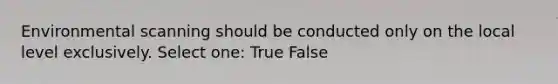 Environmental scanning should be conducted only on the local level exclusively. Select one: True False