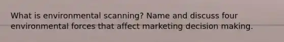 What is environmental scanning? Name and discuss four environmental forces that affect marketing decision making.