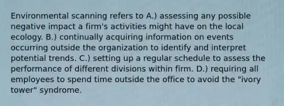 Environmental scanning refers to A.) assessing any possible negative impact a firm's activities might have on the local ecology. B.) continually acquiring information on events occurring outside the organization to identify and interpret potential trends. C.) setting up a regular schedule to assess the performance of different divisions within firm. D.) requiring all employees to spend time outside the office to avoid the "ivory tower" syndrome.