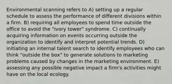 Environmental scanning refers to A) setting up a regular schedule to assess the performance of different divisions within a firm. B) requiring all employees to spend time outside the office to avoid the "ivory tower" syndrome. C) continually acquiring information on events occurring outside the organization to identify and interpret potential trends. D) initiating an internal talent search to identify employees who can think "outside the box" to generate solutions to marketing problems caused by changes in the marketing environment. E) assessing any possible negative impact a firm's activities might have on the local ecology.