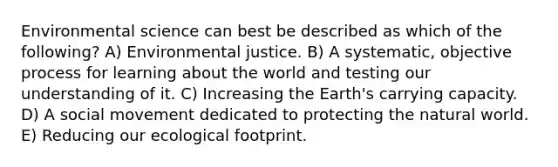 Environmental science can best be described as which of the following? A) Environmental justice. B) A systematic, objective process for learning about the world and testing our understanding of it. C) Increasing the Earth's carrying capacity. D) A social movement dedicated to protecting the natural world. E) Reducing our ecological footprint.