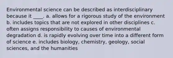 Environmental science can be described as interdisciplinary because it ____. a. allows for a rigorous study of the environment b. includes topics that are not explored in other disciplines c. often assigns responsibility to causes of environmental degradation d. is rapidly evolving over time into a different form of science e. includes biology, chemistry, geology, social sciences, and the humanities