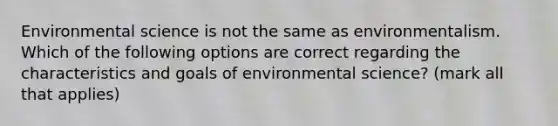 Environmental science is not the same as environmentalism. Which of the following options are correct regarding the characteristics and goals of environmental science? (mark all that applies)