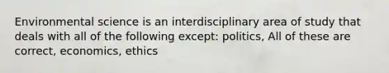 Environmental science is an interdisciplinary area of study that deals with all of the following except: politics, All of these are correct, economics, ethics