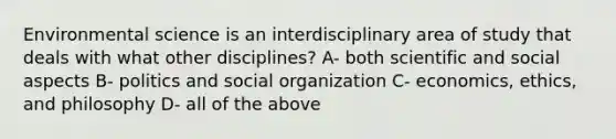 Environmental science is an interdisciplinary area of study that deals with what other disciplines? A- both scientific and social aspects B- politics and social organization C- economics, ethics, and philosophy D- all of the above