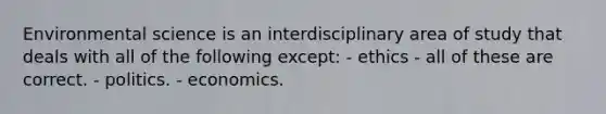 Environmental science is an interdisciplinary area of study that deals with all of the following except: - ethics - all of these are correct. - politics. - economics.