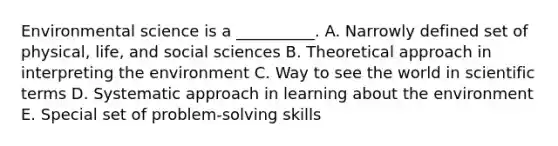 Environmental science is a __________. A. Narrowly defined set of physical, life, and social sciences B. Theoretical approach in interpreting the environment C. Way to see the world in scientific terms D. Systematic approach in learning about the environment E. Special set of problem-solving skills